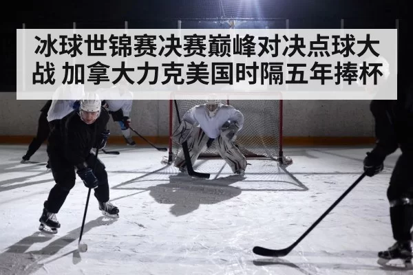 冰球世锦赛决赛巅峰对决点球大战 加拿大力克美国时隔五年捧杯