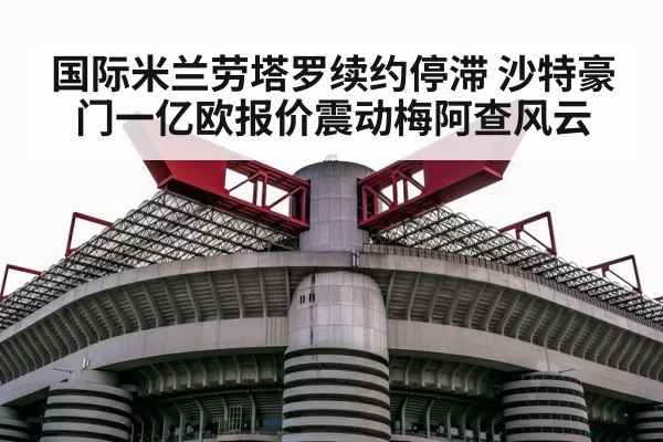 国际米兰劳塔罗续约停滞 沙特豪门一亿欧报价震动梅阿查风云